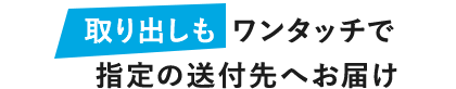 取り出しも ワンタッチで指定の送付先へお届け