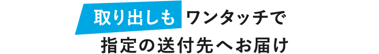 取り出しも ワンタッチで指定の送付先へお届け